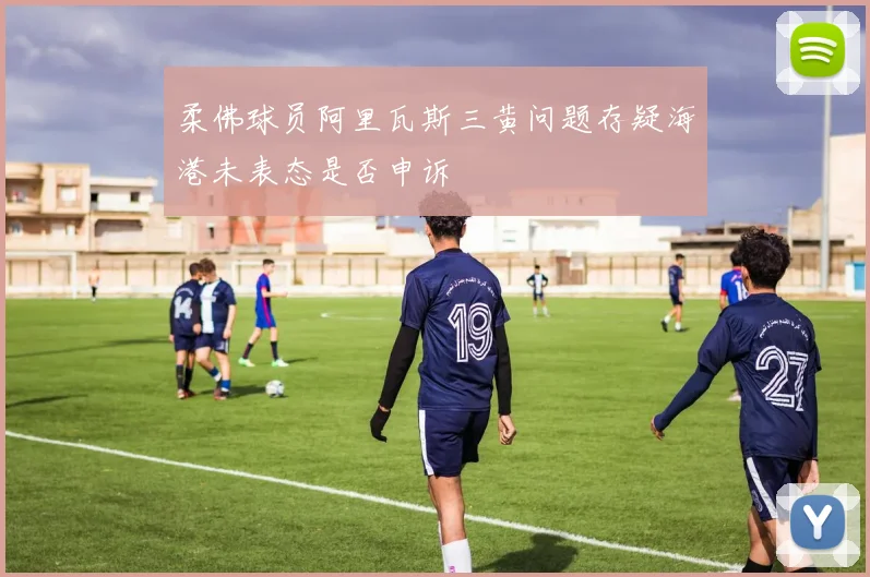 柔佛球员阿里瓦斯三黄问题存疑海港未表态是否申诉