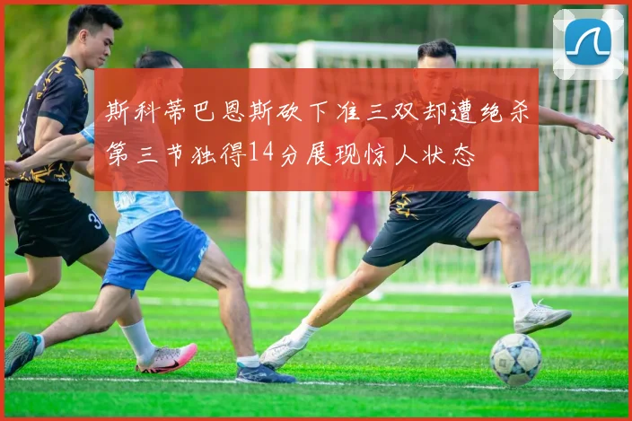 斯科蒂巴恩斯砍下准三双却遭绝杀第三节独得14分展现惊人状态