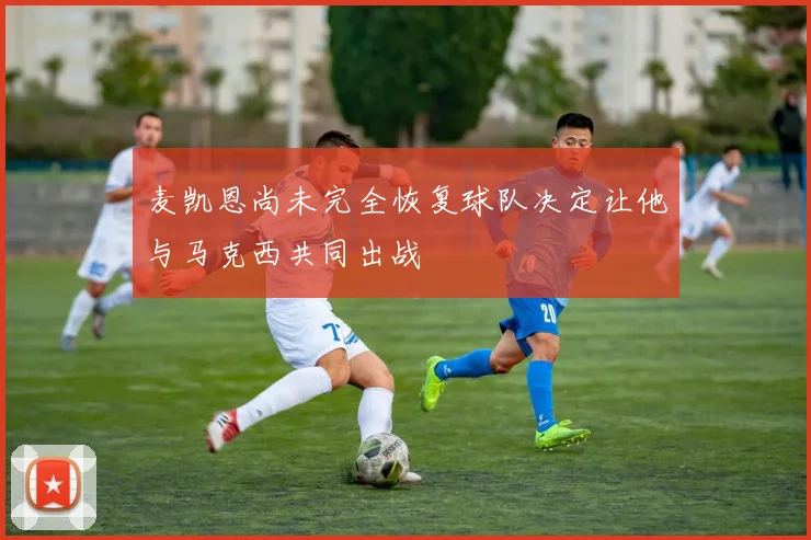 麦凯恩尚未完全恢复球队决定让他与马克西共同出战