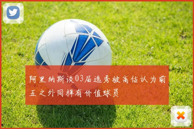阿里纳斯谈03届选秀被高估认为前五之外同样有价值球员