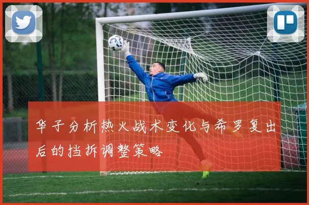华子分析热火战术变化与希罗复出后的挡拆调整策略