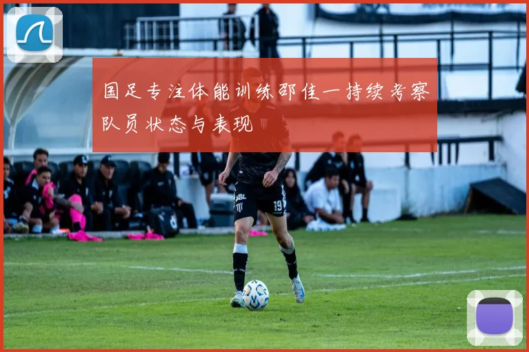 国足专注体能训练邵佳一持续考察队员状态与表现