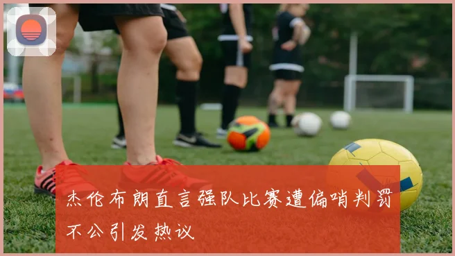杰伦布朗直言强队比赛遭偏哨判罚不公引发热议