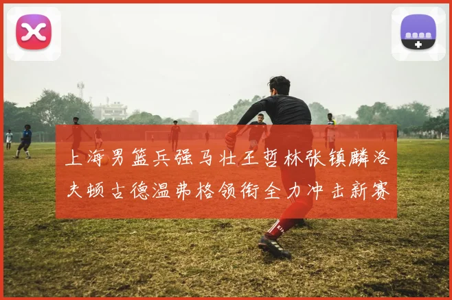上海男篮兵强马壮王哲林张镇麟洛夫顿古德温弗格领衔全力冲击新赛季