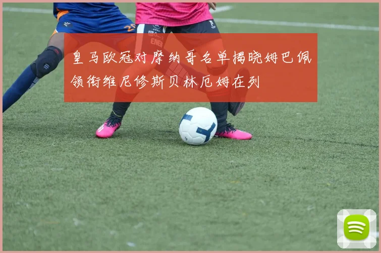 皇马欧冠对摩纳哥名单揭晓姆巴佩领衔维尼修斯贝林厄姆在列