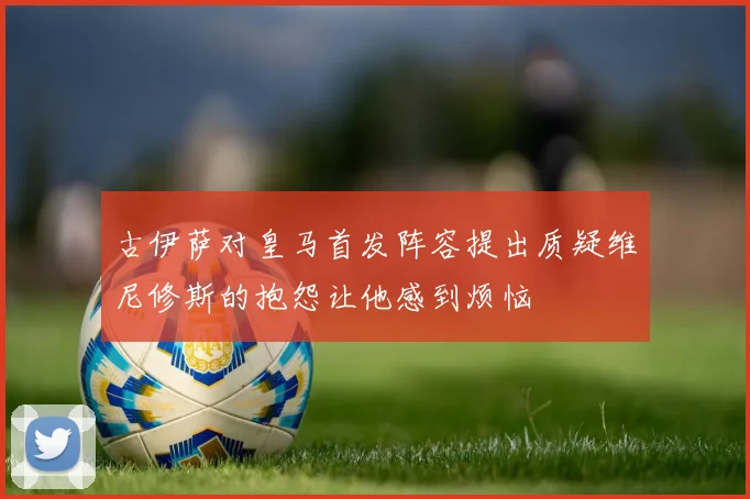 古伊萨对皇马首发阵容提出质疑维尼修斯的抱怨让他感到烦恼