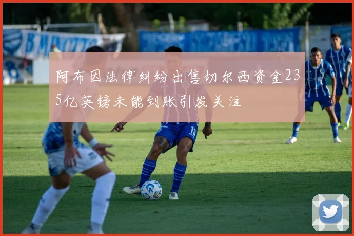 阿布因法律纠纷出售切尔西资金235亿英镑未能到账引发关注