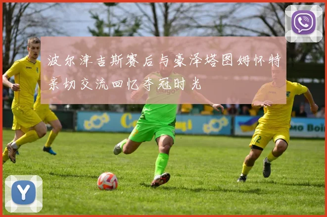 波尔津吉斯赛后与豪泽塔图姆怀特亲切交流回忆夺冠时光